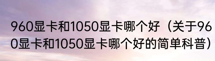 960显卡和1050显卡哪个好（关于960显卡和1050显卡哪个好的简单科普）