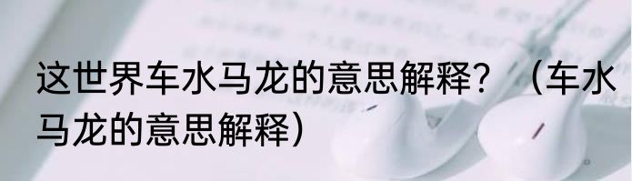 这世界车水马龙的意思解释？（车水马龙的意思解释）