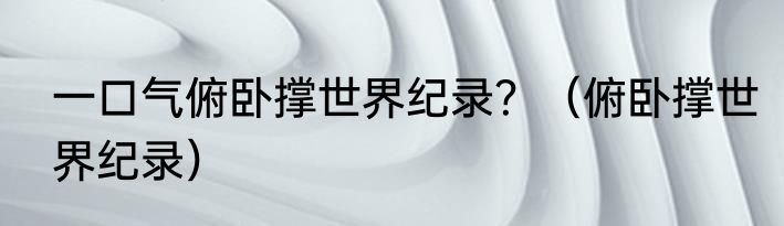 一口气俯卧撑世界纪录？（俯卧撑世界纪录）