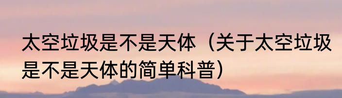 太空垃圾是不是天体（关于太空垃圾是不是天体的简单科普）