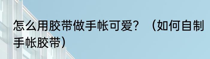 怎么用胶带做手帐可爱？（如何自制手帐胶带）