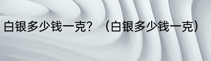 白银多少钱一克？（白银多少钱一克）