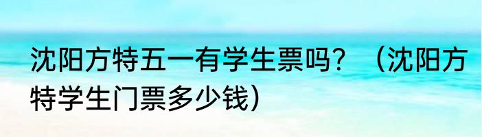 沈阳方特五一有学生票吗？（沈阳方特学生门票多少钱）