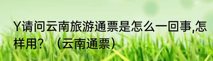 Y请问云南旅游通票是怎么一回事,怎样用？（云南通票）