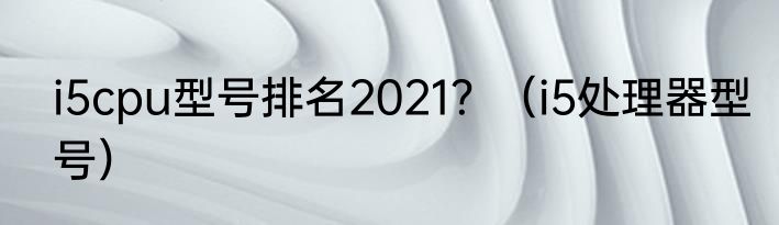 i5cpu型号排名2021？（i5处理器型号）