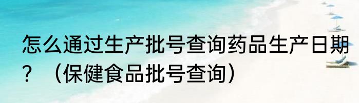 怎么通过生产批号查询药品生产日期？（保健食品批号查询）