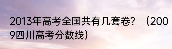 2013年高考全国共有几套卷？（2009四川高考分数线）