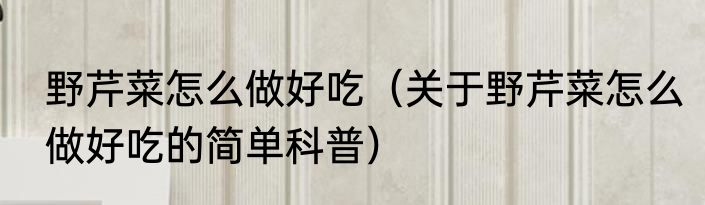 野芹菜怎么做好吃（关于野芹菜怎么做好吃的简单科普）