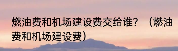 燃油费和机场建设费交给谁？（燃油费和机场建设费）