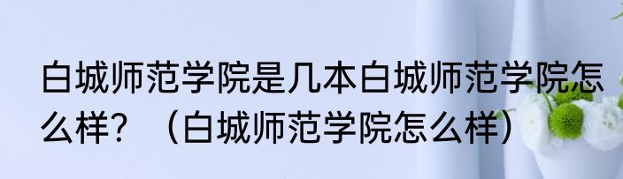 白城师范学院是几本白城师范学院怎么样？（白城师范学院怎么样）
