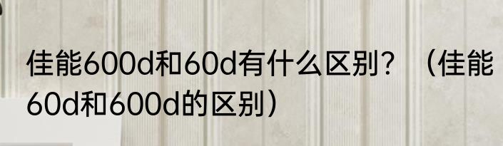 佳能600d和60d有什么区别？（佳能60d和600d的区别）
