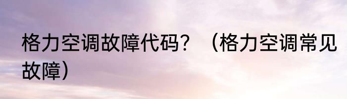 格力空调故障代码？（格力空调常见故障）