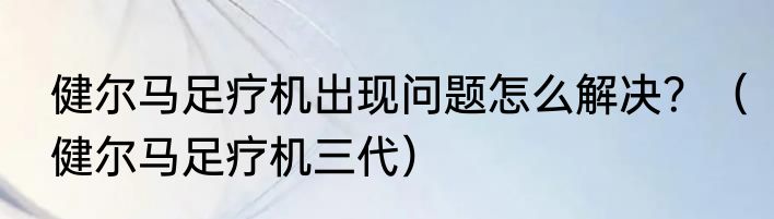 健尔马足疗机出现问题怎么解决？（健尔马足疗机三代）