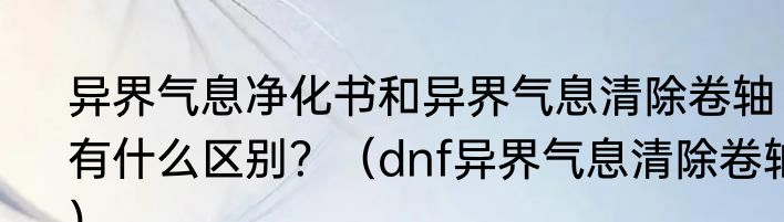 异界气息净化书和异界气息清除卷轴有什么区别？（dnf异界气息清除卷轴）