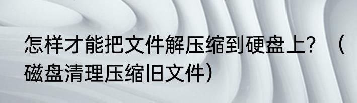 怎样才能把文件解压缩到硬盘上？（磁盘清理压缩旧文件）