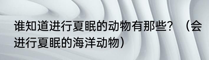 谁知道进行夏眠的动物有那些？（会进行夏眠的海洋动物）