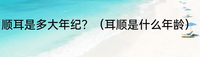 顺耳是多大年纪？（耳顺是什么年龄）