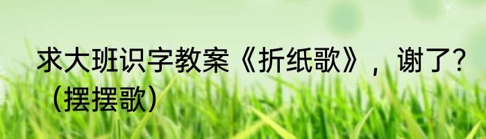 求大班识字教案《折纸歌》，谢了？（摆摆歌）