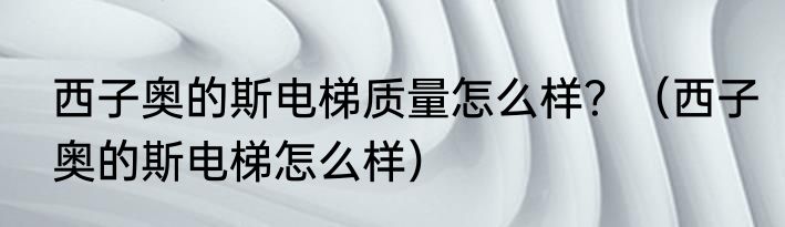 西子奥的斯电梯质量怎么样？（西子奥的斯电梯怎么样）