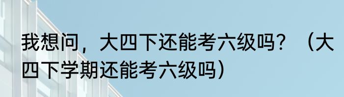 我想问，大四下还能考六级吗？（大四下学期还能考六级吗）