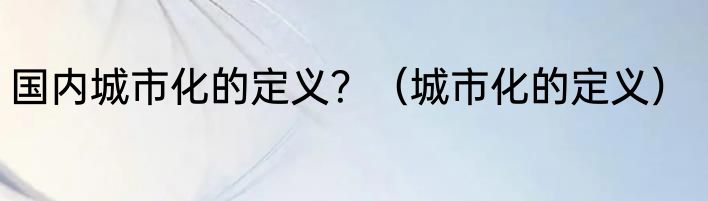 国内城市化的定义？（城市化的定义）