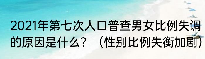 2021年第七次人口普查男女比例失调的原因是什么？（性别比例失衡加剧）