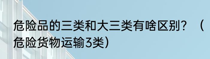 危险品的三类和大三类有啥区别？（危险货物运输3类）
