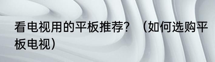 看电视用的平板推荐？（如何选购平板电视）