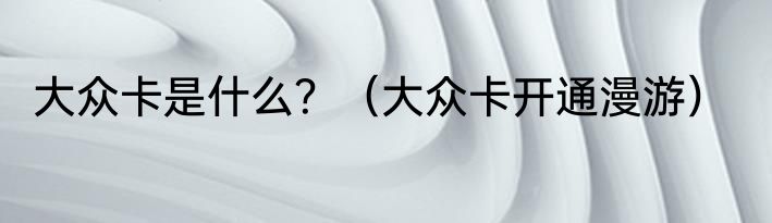 大众卡是什么？（大众卡开通漫游）