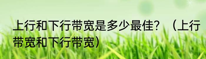 上行和下行带宽是多少最佳？（上行带宽和下行带宽）