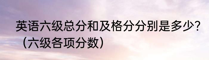 英语六级总分和及格分分别是多少？（六级各项分数）