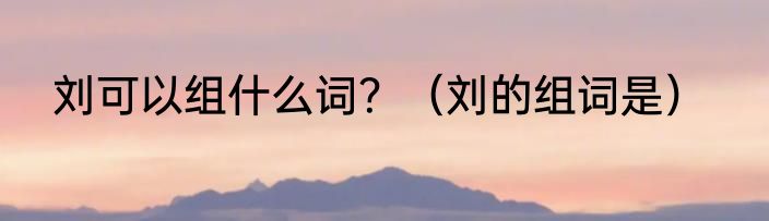 刘可以组什么词？（刘的组词是）