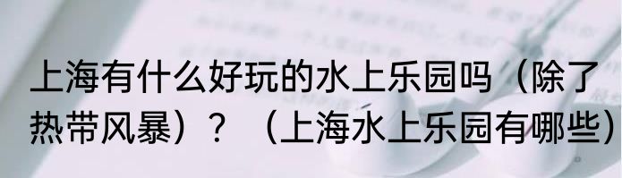 上海有什么好玩的水上乐园吗（除了热带风暴）？（上海水上乐园有哪些）