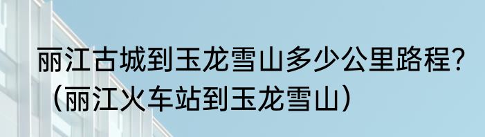 丽江古城到玉龙雪山多少公里路程？（丽江火车站到玉龙雪山）