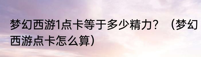 梦幻西游1点卡等于多少精力？（梦幻西游点卡怎么算）