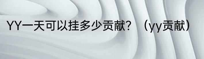 YY一天可以挂多少贡献？（yy贡献）