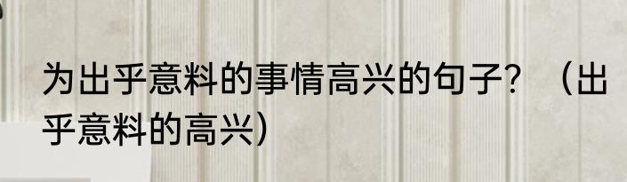 为出乎意料的事情高兴的句子？（出乎意料的高兴）
