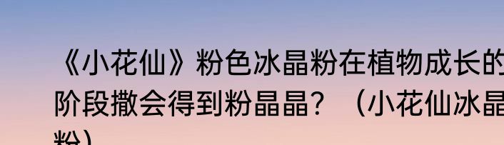 《小花仙》粉色冰晶粉在植物成长的阶段撒会得到粉晶晶？（小花仙冰晶粉）