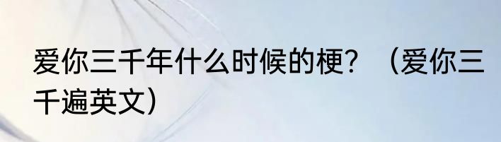 爱你三千年什么时候的梗？（爱你三千遍英文）