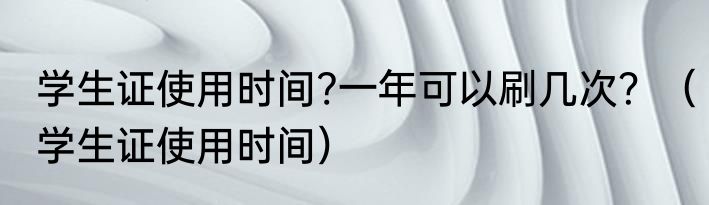 学生证使用时间?一年可以刷几次？（学生证使用时间）