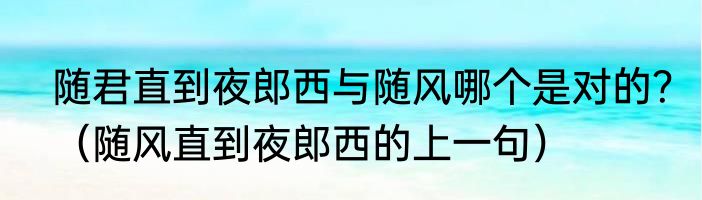 随君直到夜郎西与随风哪个是对的？（随风直到夜郎西的上一句）