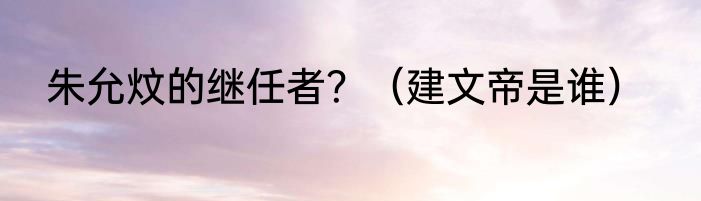 朱允炆的继任者？（建文帝是谁）