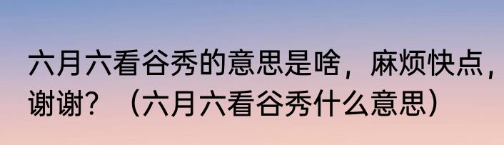 六月六看谷秀的意思是啥，麻烦快点，谢谢？（六月六看谷秀什么意思）