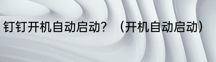 钉钉开机自动启动？（开机自动启动）