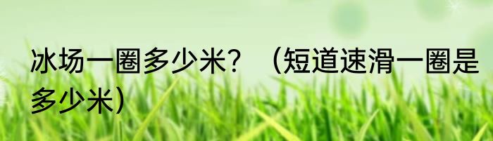 冰场一圈多少米？（短道速滑一圈是多少米）