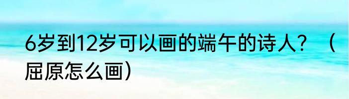 6岁到12岁可以画的端午的诗人？（屈原怎么画）