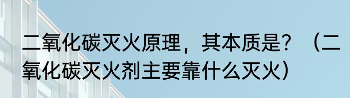 二氧化碳灭火原理，其本质是？（二氧化碳灭火剂主要靠什么灭火）