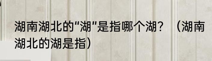 湖南湖北的“湖”是指哪个湖？（湖南湖北的湖是指）