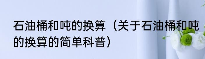 石油桶和吨的换算（关于石油桶和吨的换算的简单科普）