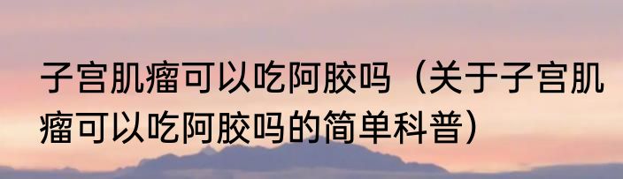 子宫肌瘤可以吃阿胶吗（关于子宫肌瘤可以吃阿胶吗的简单科普）